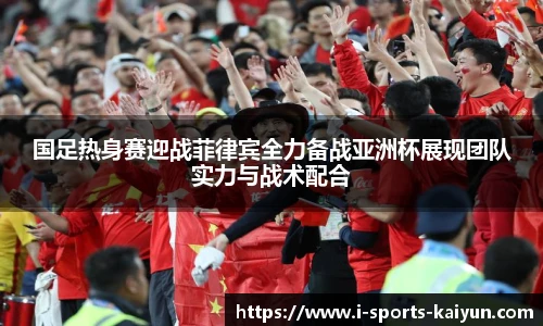 国足热身赛迎战菲律宾全力备战亚洲杯展现团队实力与战术配合